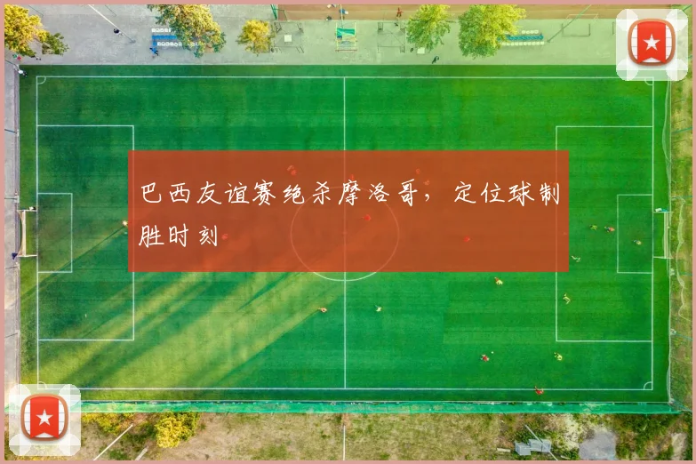 巴西友谊赛绝杀摩洛哥，定位球制胜时刻