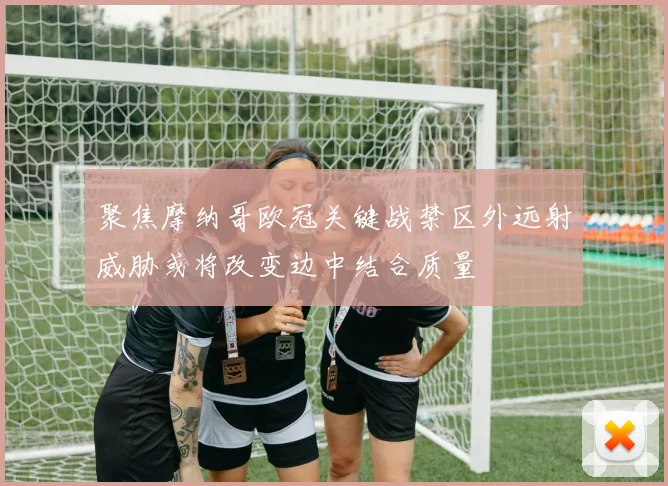 聚焦摩纳哥欧冠关键战禁区外远射威胁或将改变边中结合质量
