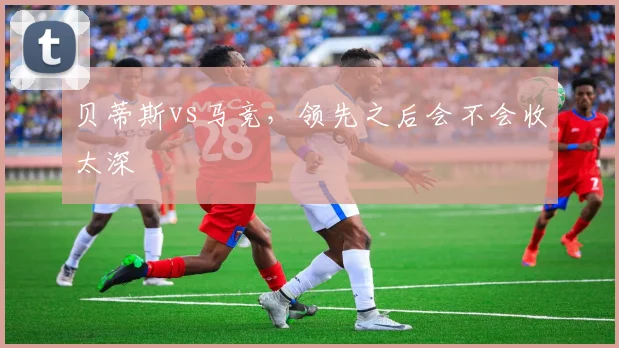 贝蒂斯vs马竞，领先之后会不会收太深