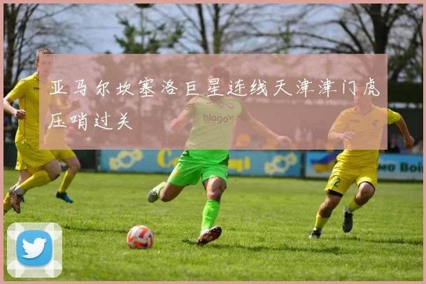 亚马尔坎塞洛巨星连线天津津门虎压哨过关