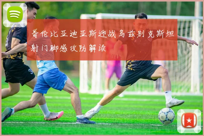 哥伦比亚迪亚斯迎战乌兹别克斯坦射门脚感攻防解读