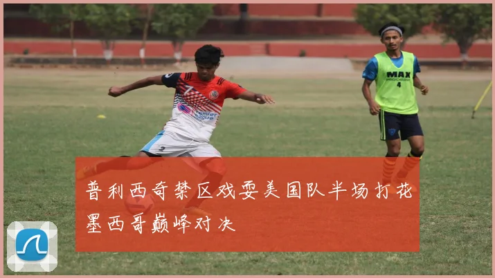 普利西奇禁区戏耍美国队半场打花墨西哥巅峰对决