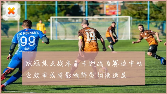 欧冠焦点战本菲卡迎战马赛边中结合效率或将影响阵型切换速度