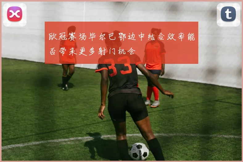 欧冠赛场毕尔巴鄂边中结合效率能否带来更多射门机会