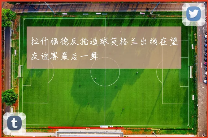 拉什福德反抢造球英格兰出线在望友谊赛最后一舞