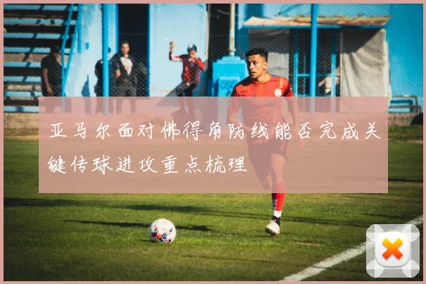 亚马尔面对佛得角防线能否完成关键传球进攻重点梳理