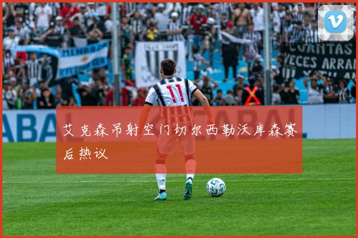 艾克森吊射空门切尔西勒沃库森赛后热议