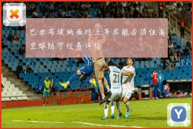 巴尔布埃纳面对土耳其能否顶住高空球防守任务评估